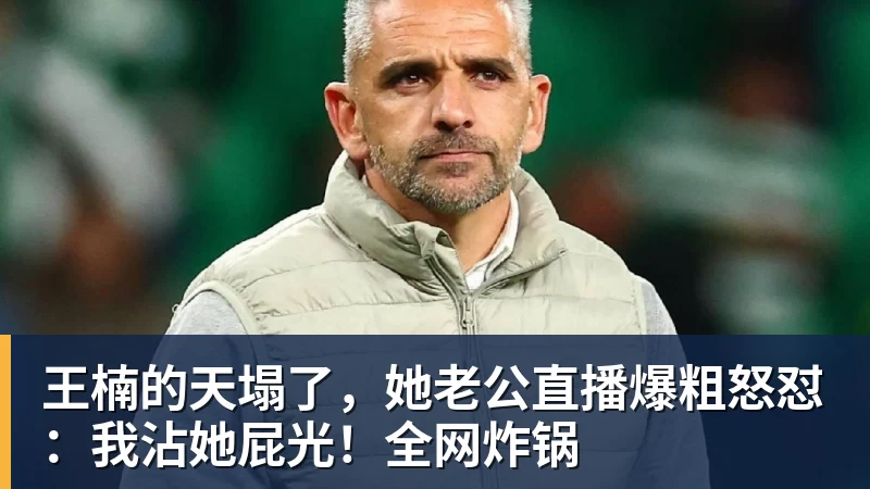 王楠的天塌了，她老公直播爆粗怒怼：我沾她屁光！全网炸锅